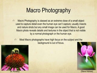Macro Photography
         Macro Photography is classed as an extreme close of a small object
       used to capture detail even the human eye can’t capture; usually insects
         and nature shots but any small image can be used for Macro. A good
        Macro photo reveals details and textures in the object that is not visible
                     by a normal photograph or the human eye.

            Most Macro photographs have high focus on the subject and the
                            background is out of focus.




(M. Plonskey)                                                               (Steve Holmes)
 
