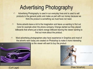 Advertising Photography
           Advertising Photography is used in our everyday lives and is used to sell
         products to the general public and make us part with our money because we
                    think the product is something we must have not need.

          Some adverts leave a lot to the imagination and leave us wanting to find out
          more for example when the phone company Orange started out they placed
        billboards that where just a blank orange billboard leaving the viewer wanting to
                                find out more about the product.

         Most advertising photographers also have experience in Graphics and most of
         the adverts seen today are created on Photoshop to make it more interesting
                           so the viewer will want to buy the product




(Cyril Lagel)                                                             (Peter Schafrick)
 