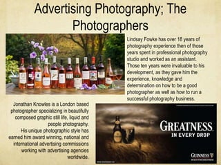 Advertising Photography; The
                    Photographers
                                             Lindsay Fowke has over 18 years of
                                             photography experience then of those
                                             years spent in professional photography
                                             studio and worked as an assistant.
                                             Those ten years were invaluable to his
                                             development, as they gave him the
                                             experience, knowledge and
                                             determination on how to be a good
                                             photographer as well as how to run a
                                             successful photography business.
  Jonathan Knowles is a London based
 photographer specializing in beautifully
   composed graphic still life, liquid and
                   people photography.
      His unique photographic style has
earned him award winning, national and
  international advertising commissions
      working with advertising agencies
                               worldwide.
 