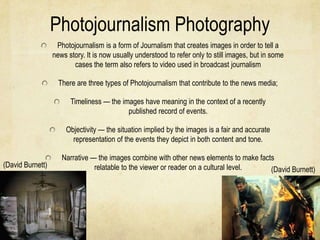 Photojournalism Photography
                   Photojournalism is a form of Journalism that creates images in order to tell a
                  news story. It is now usually understood to refer only to still images, but in some
                         cases the term also refers to video used in broadcast journalism

                    There are three types of Photojournalism that contribute to the news media;

                        Timeliness — the images have meaning in the context of a recently
                                           published record of events.

                      Objectivity — the situation implied by the images is a fair and accurate
                        representation of the events they depict in both content and tone.

                     Narrative — the images combine with other news elements to make facts
(David Burnett)                 relatable to the viewer or reader on a cultural level.   (David Burnett)
 