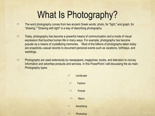 What Is Photography?
The word photography comes from two ancient Greek words: photo, for "light," and graph, for
"drawing." "Drawing with light" is a way of describing photography.

Today, photography has become a powerful means of communication and a mode of visual
expression that touches human life in many ways. For example, photography has become
popular as a means of crystallizing memories. Most of the billions of photographs taken today
are snapshots--casual records to document personal events such as vacations, birthdays, and
weddings.

Photographs are used extensively by newspapers, magazines, books, and television to convey
information and advertise products and services. In this PowerPoint I will discussing the six main
Photography types.

                                            Landscape

                                             Fashion

                                             Portrait

                                              Macro

                                            Advertising

                                            Photoshop
 