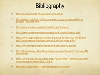 Bibliography
http://damianshields.photoshelter.com/about/

http://www.chrisjoint.com/landscape-photography/open-editions-
prints/ld_pgnum1.html

http://www.answers.com/topic/fashion-photography

http://www.steveholmesphotography.com/portfolio/macro.php

http://www.clippingdesign.com/blog/famous-commercial-advertising-
photographers-and-their-gorgeous-product-photographs/

http://www.davidburnett.com/portfolio.html?folio=Galleries

http://photography.nationalgeographic.com/photography/?source=Na
vPhoHome

http://www.theatlantic.com/technology/archive/2011/04/photojournalis
m-in-the-age-of-new-media/73083/

http://bop.nppa.org/2011/still_photography/winners/
 