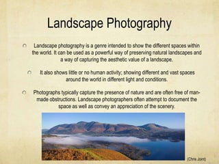 Landscape Photography
 Landscape photography is a genre intended to show the different spaces within
the world. It can be used as a powerful way of preserving natural landscapes and
               a way of capturing the aesthetic value of a landscape.

   It also shows little or no human activity; showing different and vast spaces
               around the world in different light and conditions.

Photographs typically capture the presence of nature and are often free of man-
 made obstructions. Landscape photographers often attempt to document the
          space as well as convey an appreciation of the scenery.




                                                                           (Chris Joint)
 