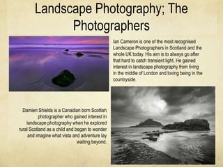 Landscape Photography; The
              Photographers
                                                 Ian Cameron is one of the most recognised
                                                 Landscape Photographers in Scotland and the
                                                 whole UK today. His aim is to always go after
                                                 that hard to catch transient light. He gained
                                                 interest in landscape photography from living
                                                 in the middle of London and loving being in the
                                                 countryside.




  Damien Shields is a Canadian born Scottish
           photographer who gained interest in
    landscape photography when he explored
rural Scotland as a child and began to wonder
     and imagine what vista and adventure lay
                               waiting beyond.
 