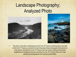 Landscape Photography;
         Analyzed Photo




 The photo on the left is a landscape shot from the 19th Century and the photo on the right
is from the 21st Century; as shown the main thing about these photographs that stands out
    is the colours; the photo from the 21st Century has had obvious editing and has been
    brightened and sharpened whereas the photo from the 19th Century looks as if it was
                     painted not photographed which gives it a great effect.
 