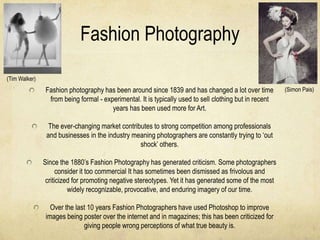 Fashion Photography
(Tim Walker)
               Fashion photography has been around since 1839 and has changed a lot over time           (Simon Pais)
                from being formal - experimental. It is typically used to sell clothing but in recent
                                       years has been used more for Art.

                 The ever-changing market contributes to strong competition among professionals
                and businesses in the industry meaning photographers are constantly trying to ‘out
                                                 shock’ others.

               Since the 1880’s Fashion Photography has generated criticism. Some photographers
                     consider it too commercial It has sometimes been dismissed as frivolous and
                criticized for promoting negative stereotypes. Yet it has generated some of the most
                         widely recognizable, provocative, and enduring imagery of our time.

                 Over the last 10 years Fashion Photographers have used Photoshop to improve
               images being poster over the internet and in magazines; this has been criticized for
                             giving people wrong perceptions of what true beauty is.
 