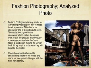 Fashion Photography; Analyzed
                Photo
Fashion Photography is very similar to
Advertising Photography; they’re made
to sell a products. This shot is for
underwear and is a good way to sell it.
The model looks good in the
underwear which makes the viewer
want to buy the product. It is obviously
a ‘new age’ photo where the ‘sexy’
factor is used again making the viewer
think if they buy the underwear they will
look like the model.

Photoshop was clearly used to
enhance the height of the model and
made her look powerful in sync with the
New York scenery
 