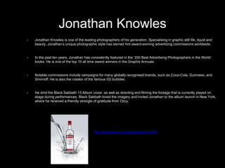• Jonathan Knowles is one of the leading photographers of his generation. Specialising in graphic still life, liquid and
beauty, Jonathan’s unique photographic style has earned him award-winning advertising commissions worldwide.
• In the past ten years, Jonathan has consistently featured in the ‘200 Best Advertising Photographers in the World’
books. He is one of the top 10 all time award winners in the Graphis Annuals.
• Notable commissions include campaigns for many globally recognised brands, such as Coca-Cola, Guinness, and
Smirnoff. He is also the creator of the famous O2 bubbles.
• He shot the Black Sabbath 13 Album cover, as well as directing and filming the footage that is currently played on
stage during performances. Black Sabbath loved the imagery and invited Jonathan to the album launch in New York,
where he received a friendly strangle of gratitude from Ozzy.
Jonathan Knowles
http://jknowles.co.uk/blog/prazska-vodka/
 