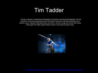 Tim Tadder
http://static.photoshop.com/content/spotlights/tim-tadder/images/quanta_f2_1920.jpg
He has a interest in advertising photography and sports commercial photography, He has
worked for many big companies around the world to help them sell their products just to
mention some, Lifeproof, Mercedes benz and Srixon. He has a huge set of work that varies
which gets him better opportunities to work in the area he enjoys most.
 