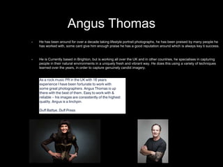 Angus Thomas
• He has been around for over a decade taking lifestyle portrait photographs, he has been praised by many people he
has worked with, some cant give him enough praise he has a good reputation around which is always key ti success.
• He is Currently based in Brighton, but is working all over the UK and in other countries, he specialises in capturing
people in their natural environments in a uniquely fresh and vibrant way. He does this using a variety of techniques
learned over the years, in order to capture genuinely candid imagery.
 