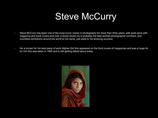 • Steve McCurry has been one of the most iconic voices in photography for more than thirty years, with work done with
magazine and book covers and over a dozen books he is probably the best portrait photographer out there, and
countless exhibitions around the world to his name, just adds to his amazing success.
• He is known for his best piece of work Afghan Girl this appeared on the front covers of magazines and was a huge hit
for him this was taken in 1985 and is still getting talked about today.
Steve McCurry
 