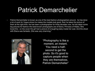 Patrick Demarchelier
• Patrick Demarchelier is known as one of the best fashion photographers around, he has done
a lot of work for Vogue where he makes the models look good, then he takes the picture of
them at the right time. He has been a photographer for three decades now, he has taken some
big pictures for fashion,His best-known photographs are of Diana, Princess of Wales,”She
loved this - on the cover the girl had a picture of a laughing baby inside her coat. And the shoot
with Diana was fantastic. She was very charming."
“Photography is like a
moment, an instant.
You need a half-
second to get the
photo. So it's good to
capture people when
they are themselves.
Patrick Demarchelier”
 