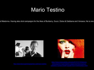 nd Madonna. Having also shot campaigns for the likes of Burberry, Gucci, Dolce & Gabbana and Versace, He is one
Mario Testino
https://www.bostonglobe.com/arts/2012/10/14/fashion-
photographer-mario-testino-stages-his-first-museum-
exhibition-boston/1SnIP1neoqKYOcr7vhrWJO/story.html
http://www.famousphotographers.net/mario-testino
 