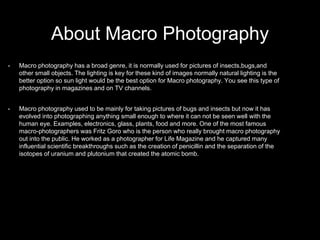 About Macro Photography
• Macro photography has a broad genre, it is normally used for pictures of insects,bugs,and
other small objects. The lighting is key for these kind of images normally natural lighting is the
better option so sun light would be the best option for Macro photography. You see this type of
photography in magazines and on TV channels.
• Macro photography used to be mainly for taking pictures of bugs and insects but now it has
evolved into photographing anything small enough to where it can not be seen well with the
human eye. Examples, electronics, glass, plants, food and more. One of the most famous
macro-photographers was Fritz Goro who is the person who really brought macro photography
out into the public. He worked as a photographer for Life Magazine and he captured many
influential scientific breakthroughs such as the creation of penicillin and the separation of the
isotopes of uranium and plutonium that created the atomic bomb.
 