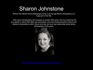 Sharon Johnstone
Sharon has always loved photography since a young age,Macro photography is a
huge part of her life,
With macro photography she escapes to another little world, she love exploring the
tiny details in nature that often get overlooked, she loves finding beautiful colours and
abstract compositions within nature and she can even get passionate about taking
photographs of the grass
http://sjfinearts.com/about-sharon/about-sharon/
 