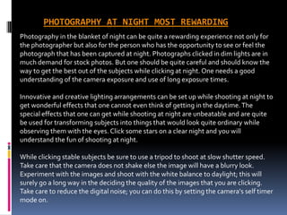 PHOTOGRAPHY AT NIGHT MOST REWARDING
Photography in the blanket of night can be quite a rewarding experience not only for
the photographer but also for the person who has the opportunity to see or feel the
photograph that has been captured at night. Photographs clicked in dim lights are in
much demand for stock photos. But one should be quite careful and should know the
way to get the best out of the subjects while clicking at night. One needs a good
understanding of the camera exposure and use of long exposure times.

Innovative and creative lighting arrangements can be set up while shooting at night to
get wonderful effects that one cannot even think of getting in the daytime. The
special effects that one can get while shooting at night are unbeatable and are quite
be used for transforming subjects into things that would look quite ordinary while
observing them with the eyes. Click some stars on a clear night and you will
understand the fun of shooting at night.

While clicking stable subjects be sure to use a tripod to shoot at slow shutter speed.
Take care that the camera does not shake else the image will have a blurry look.
Experiment with the images and shoot with the white balance to daylight; this will
surely go a long way in the deciding the quality of the images that you are clicking.
Take care to reduce the digital noise; you can do this by setting the camera's self timer
mode on.
 