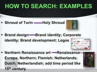 HOW TO SEARCH: EXAMPLES
 Shroud of Turin Holy Shroud
 Brand design Brand identity; Corporate
identity; Brand development; Logos
 Northern Renaissance art Renaissance—
Europe, Northern; Flemish; Netherlands;
Dutch; Netherlandish; add time period like
15th century
 