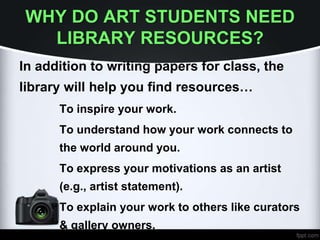 WHY DO ART STUDENTS NEED
LIBRARY RESOURCES?
In addition to writing papers for class, the
library will help you find resources…
To inspire your work.
To understand how your work connects to
the world around you.
To express your motivations as an artist
(e.g., artist statement).
To explain your work to others like curators
& gallery owners.
 