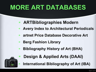 MORE ART DATABASES
 ARTBibliographies Modern
 Avery Index to Architectural Periodicals
 artnet Price Database Decorative Art
 Berg Fashion Library
 Bibliography History of Art (BHA)
 Design & Applied Arts (DAAI)
 International Bibliography of Art (IBA)
 