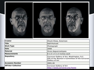 Creator Chuck Close, American
Title Self-Portrait
Work Type Photograph
Date 2000
Material three daguerreotypes
Measurements 8 1/2 x 6 1/2 inches each
Repository Corcoran Gallery of Art, Washington, D.C.
Gift of the Women's Committee of the Corcoran
Gallery of Art
Accession Number 2001.46
ARTstor Collection Corcoran Gallery of Art
http://www.corcoran.org/home
 