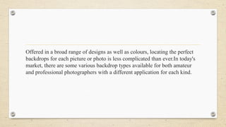Offered in a broad range of designs as well as colours, locating the perfect
backdrops for each picture or photo is less complicated than ever.In today's
market, there are some various backdrop types available for both amateur
and professional photographers with a different application for each kind.
 