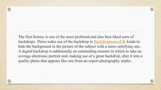 The first history is one of the most preferred and also best-liked sorts of
backdrops. These make use of the backdrop in BackdropsourceUK kinds to
hide the background in the picture of the subject with a more satisfying one.
A digital backdrop is additionally an outstanding manner in which to take an
average electronic portrait and, making use of a great backdrop, alter it into a
quality photo that appears like one from an expert photography studio.
 
