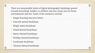 There are innumerable kinds of digital photography backdrops geared
towards household, buddies or children and also meant just for home
entertainment and fun. Some of the numerous include:
• Image boosting heavyset letters
• Fanciful animal backdrops
• Bright shade backdrops
• Island themed backdrops
• Sports themed backdrops
• Holiday themed backdrops
• Landscape backdrops
• Abstract themed backdrops
 