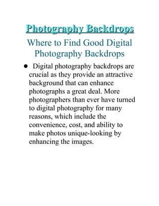 Photography BackdropsPhotography Backdrops
Where to Find Good Digital
Photography Backdrops
 Digital photography backdrops are
crucial as they provide an attractive
background that can enhance
photographs a great deal. More
photographers than ever have turned
to digital photography for many
reasons, which include the
convenience, cost, and ability to
make photos unique-looking by
enhancing the images.
 