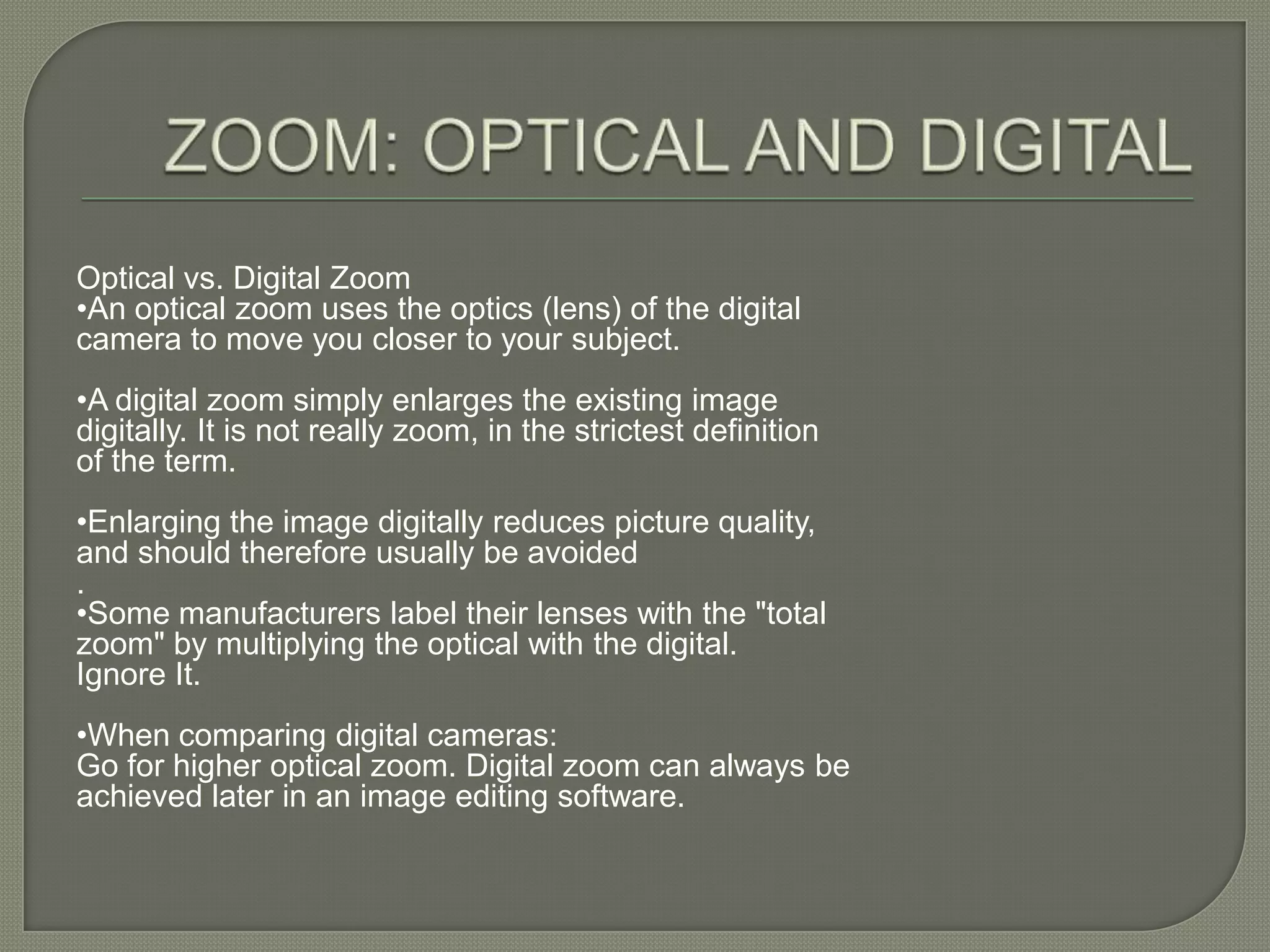 ZOOM: OPTICAL AND DIGITALOptical vs. Digital Zoom •An optical zoom uses the optics (lens) of the digital camera to move you closer to your subject.•A digital zoom simply enlarges the existing image digitally. It is not really zoom, in the strictest definition of the term.•Enlarging the image digitally reduces picture quality, and should therefore usually be avoided. •Some manufacturers label their lenses with the "total zoom" by multiplying the optical with the digital. Ignore It.•When comparing digital cameras: Go for higher optical zoom. Digital zoom can always be achieved later in an image editing software. 