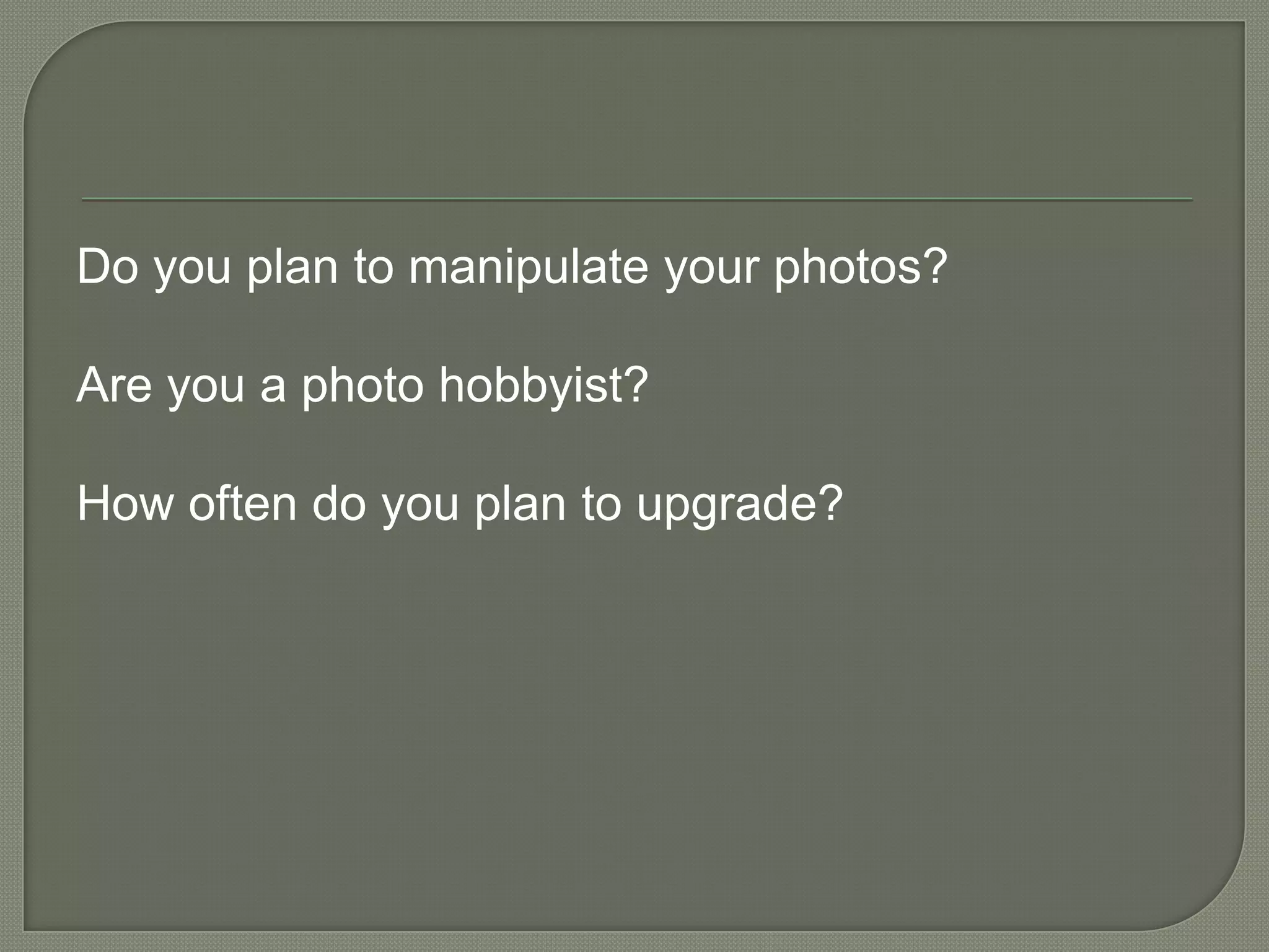 Do you plan to manipulate your photos?Are you a photo hobbyist?How often do you plan to upgrade?