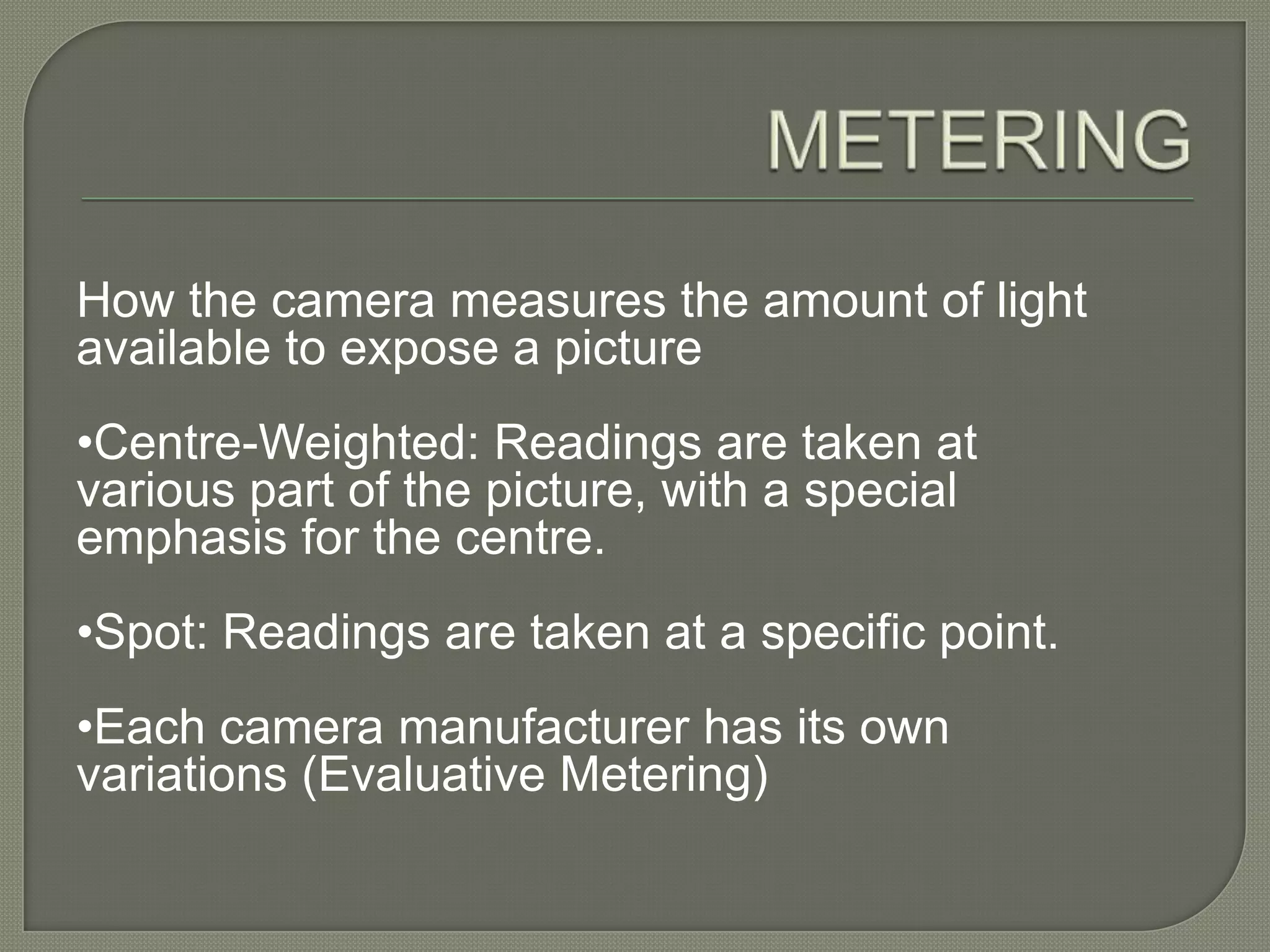 METERINGHow the camera measures the amount of light available to expose a picture •Centre-Weighted: Readings are taken at various part of the picture, with a special emphasis for the centre.•Spot: Readings are taken at a specific point.•Each camera manufacturer has its own variations (Evaluative Metering) 