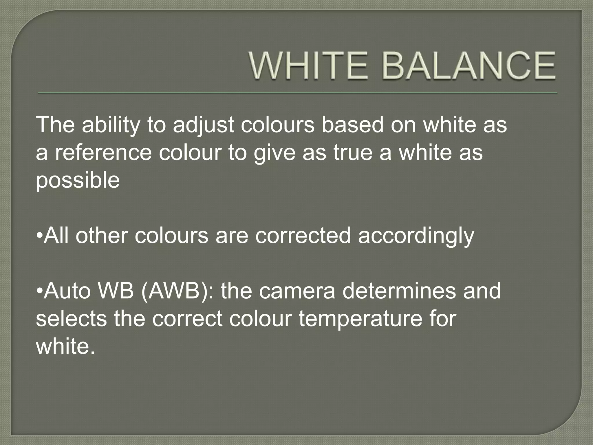 WHITE BALANCEThe ability to adjust colours based on white as a reference colour to give as true a white as possible •All other colours are corrected accordingly•Auto WB (AWB): the camera determines and selects the correct colour temperature for white. 