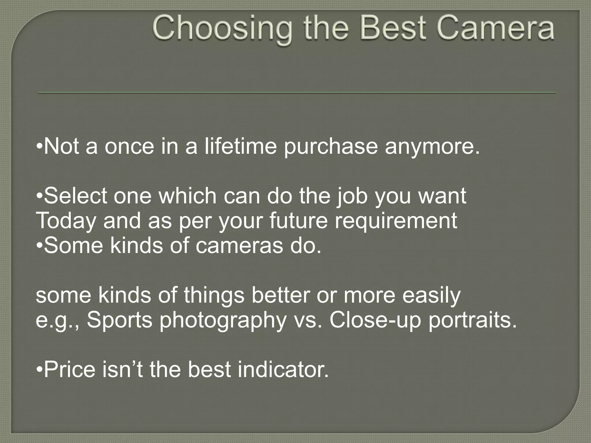 Choosing the Best Camera •Not a once in a lifetime purchase anymore.•Select one which can do the job you want Today and as per your future requirement•Some kinds of cameras do.some kinds of things better or more easily e.g., Sports photography vs. Close-up portraits.•Price isn’t the best indicator.