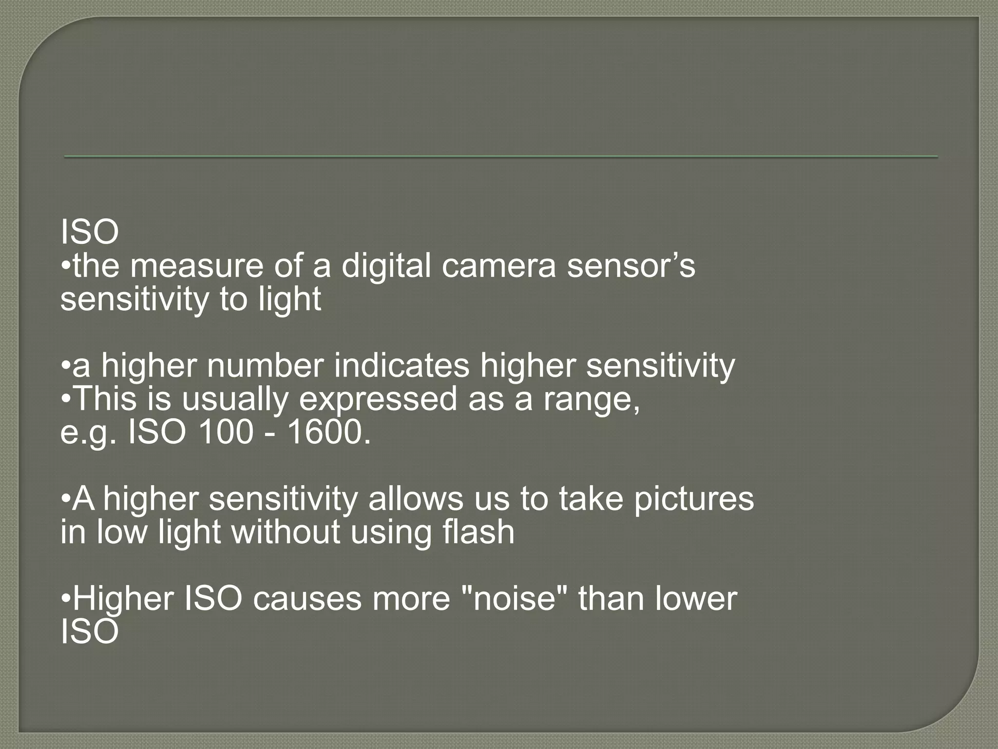 ISO •the measure of a digital camera sensor’s sensitivity to light•a higher number indicates higher sensitivity •This is usually expressed as a range, e.g. ISO 100 - 1600.•A higher sensitivity allows us to take pictures in low light without using flash•Higher ISO causes more "noise" than lower ISO 