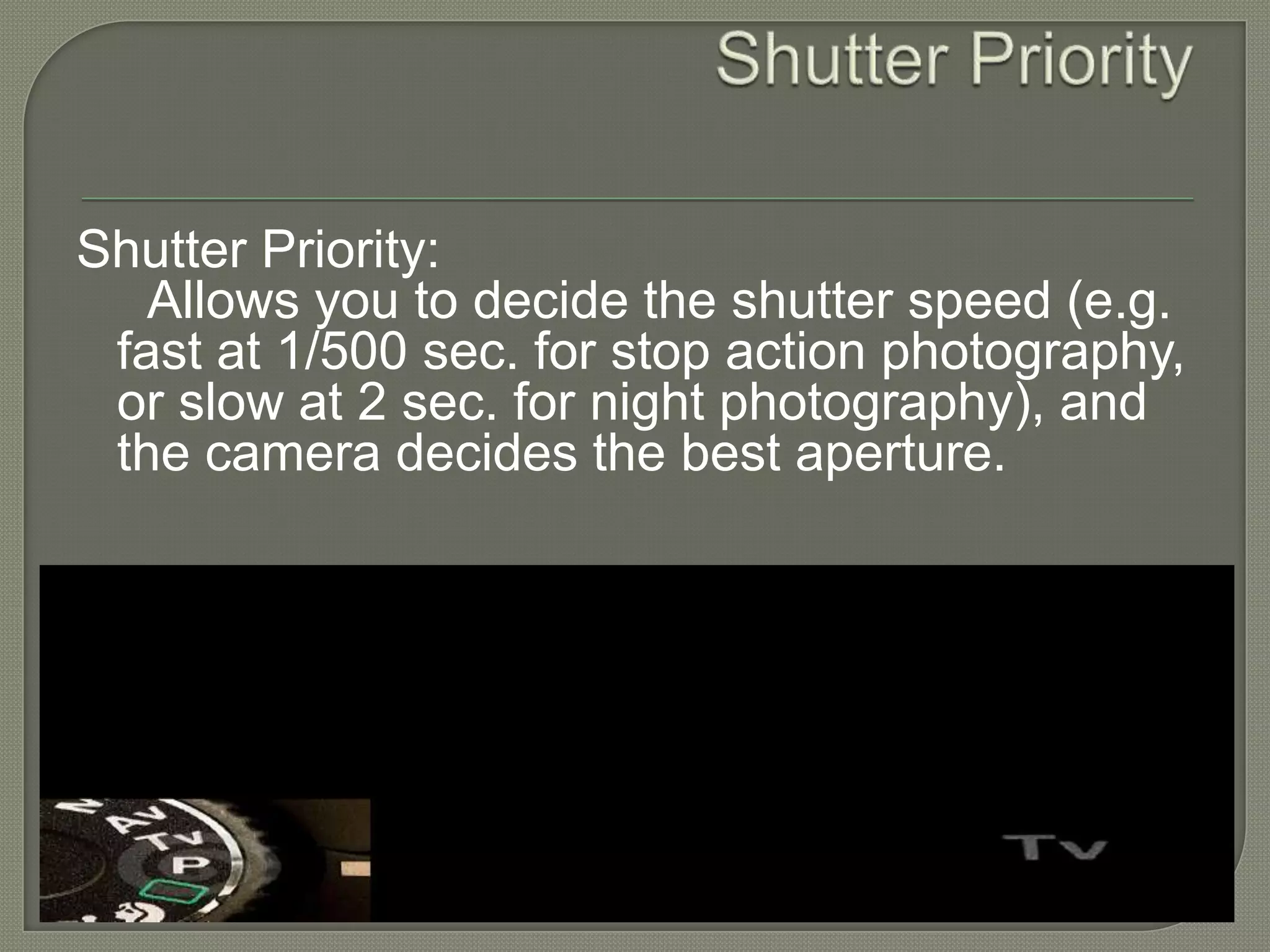 Shutter Priority Shutter Priority:      Allows you to decide the shutter speed (e.g. fast at 1/500 sec. for stop action photography, or slow at 2 sec. for night photography), and the camera decides the best aperture.