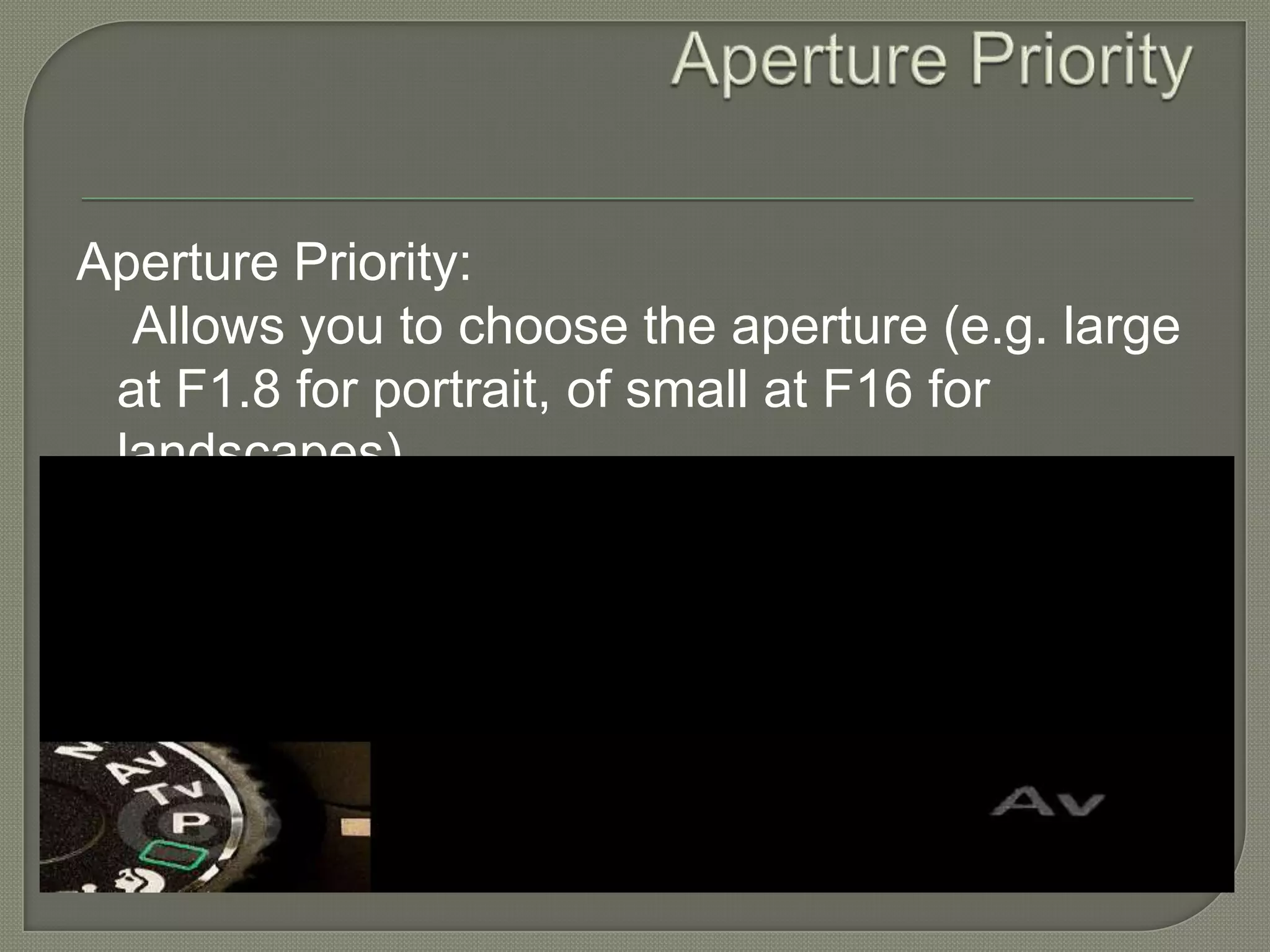 Aperture Priority Aperture Priority:     Allows you to choose the aperture (e.g. large at F1.8 for portrait, of small at F16 for landscapes). 