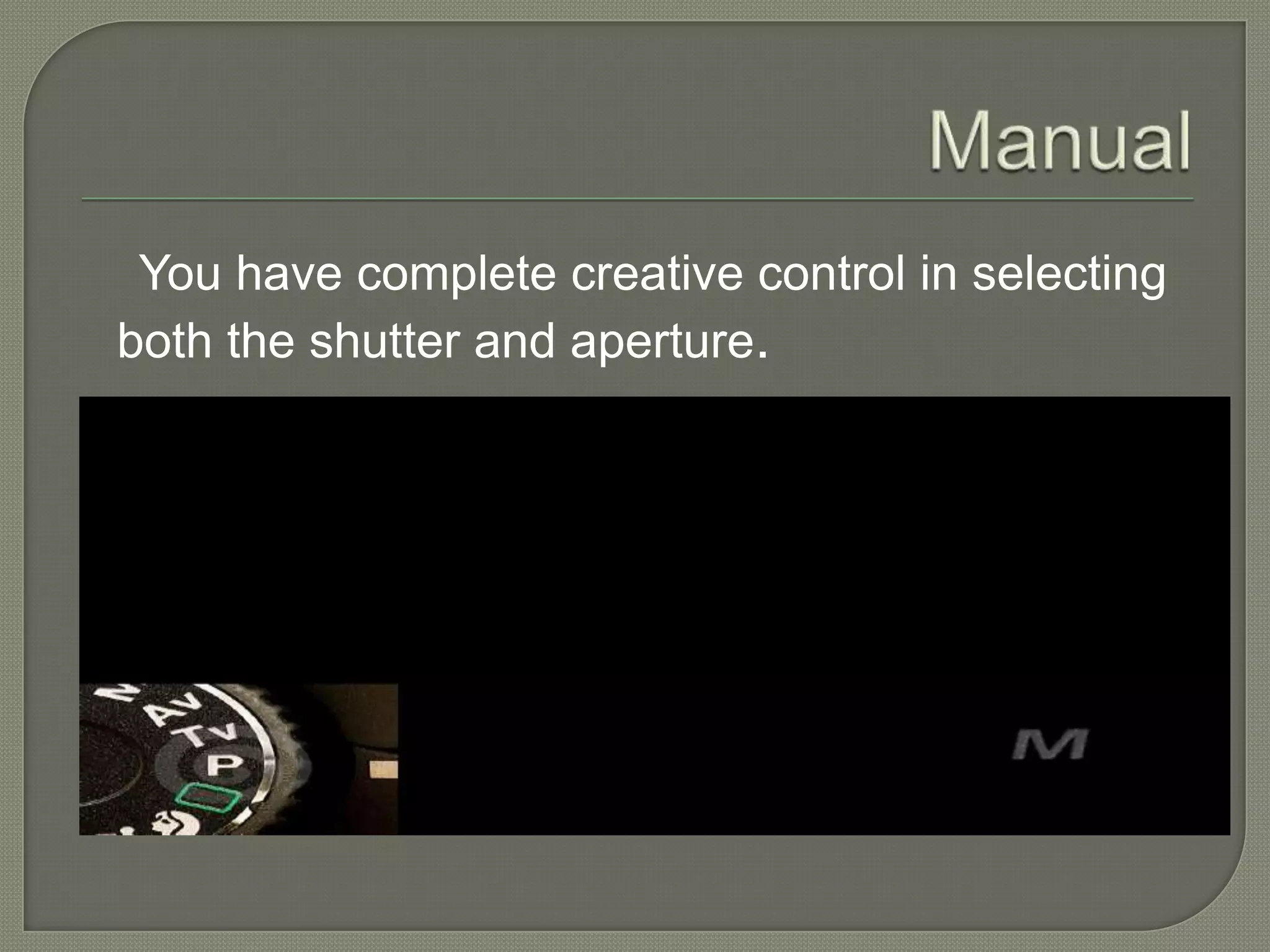 Manual You have complete creative control in selecting both the shutter and aperture. 