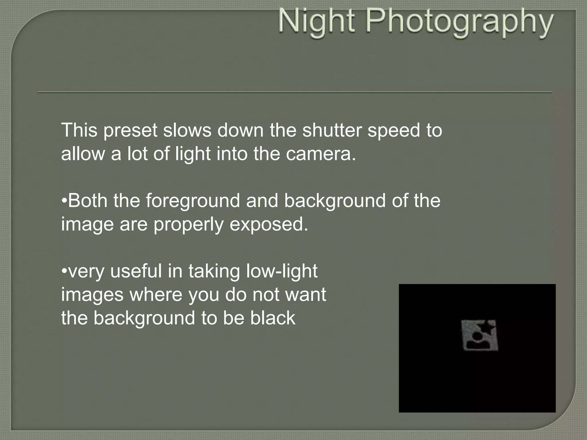 Night Photography This preset slows down the shutter speed to allow a lot of light into the camera.•Both the foreground and background of the image are properly exposed.•very useful in taking low-light images where you do not want the background to be black 