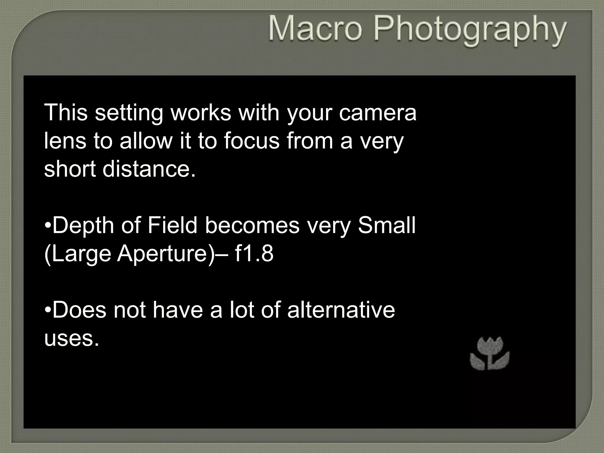 Macro Photography This setting works with your camera lens to allow it to focus from a very short distance. •Depth of Field becomes very Small (Large Aperture)– f1.8 •Does not have a lot of alternative uses. 
