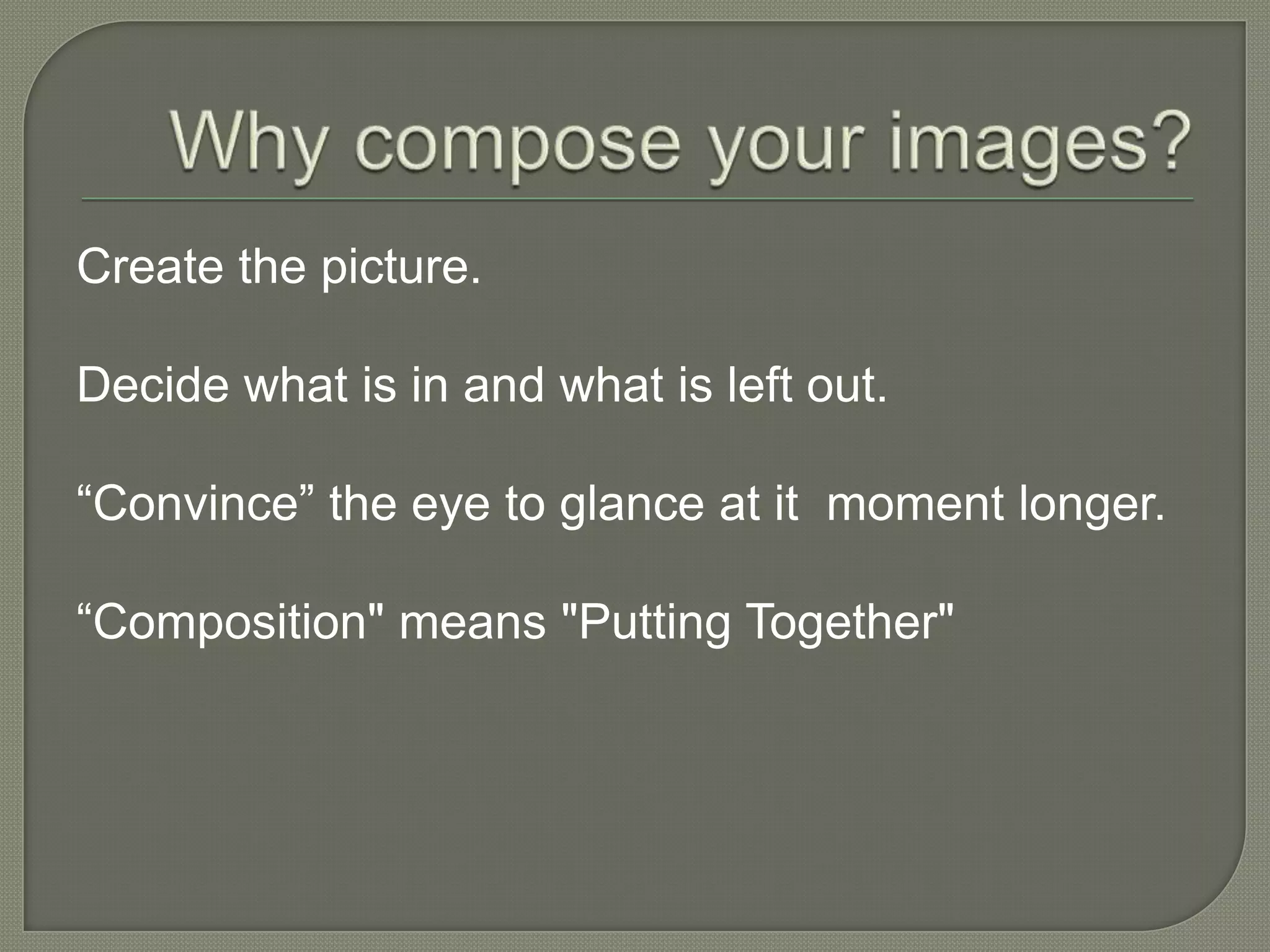 Why compose your images? Create the picture.Decide what is in and what is left out.“Convince” the eye to glance at it  moment longer.“Composition" means "Putting Together" 