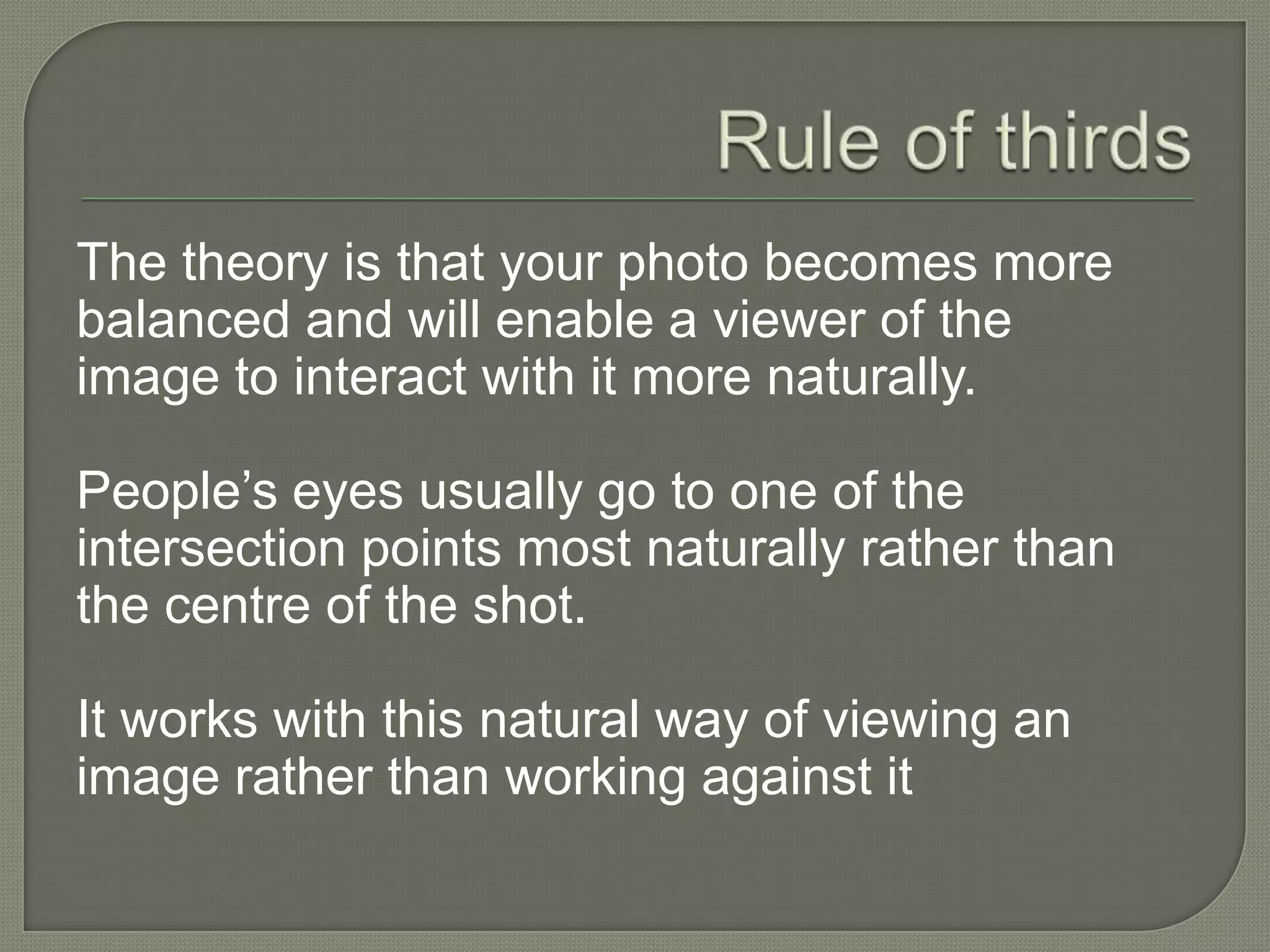 Rule of thirds The theory is that your photo becomes more balanced and will enable a viewer of the image to interact with it more naturally.People’s eyes usually go to one of the intersection points most naturally rather than the centre of the shot.It works with this natural way of viewing an image rather than working against it 