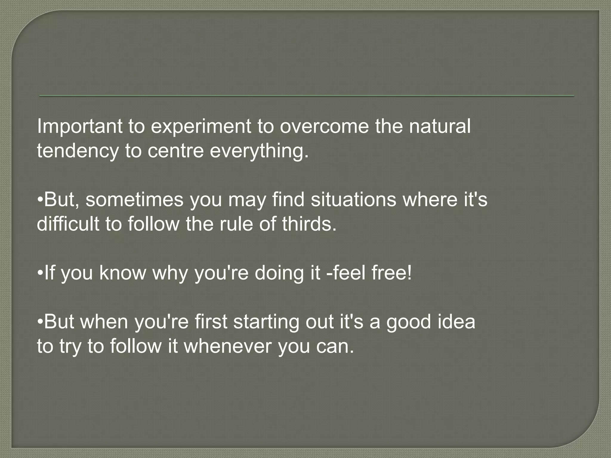 Important to experiment to overcome the natural tendency to centre everything.•But, sometimes you may find situations where it's difficult to follow the rule of thirds.•If you know why you're doing it -feel free!•But when you're first starting out it's a good idea to try to follow it whenever you can.