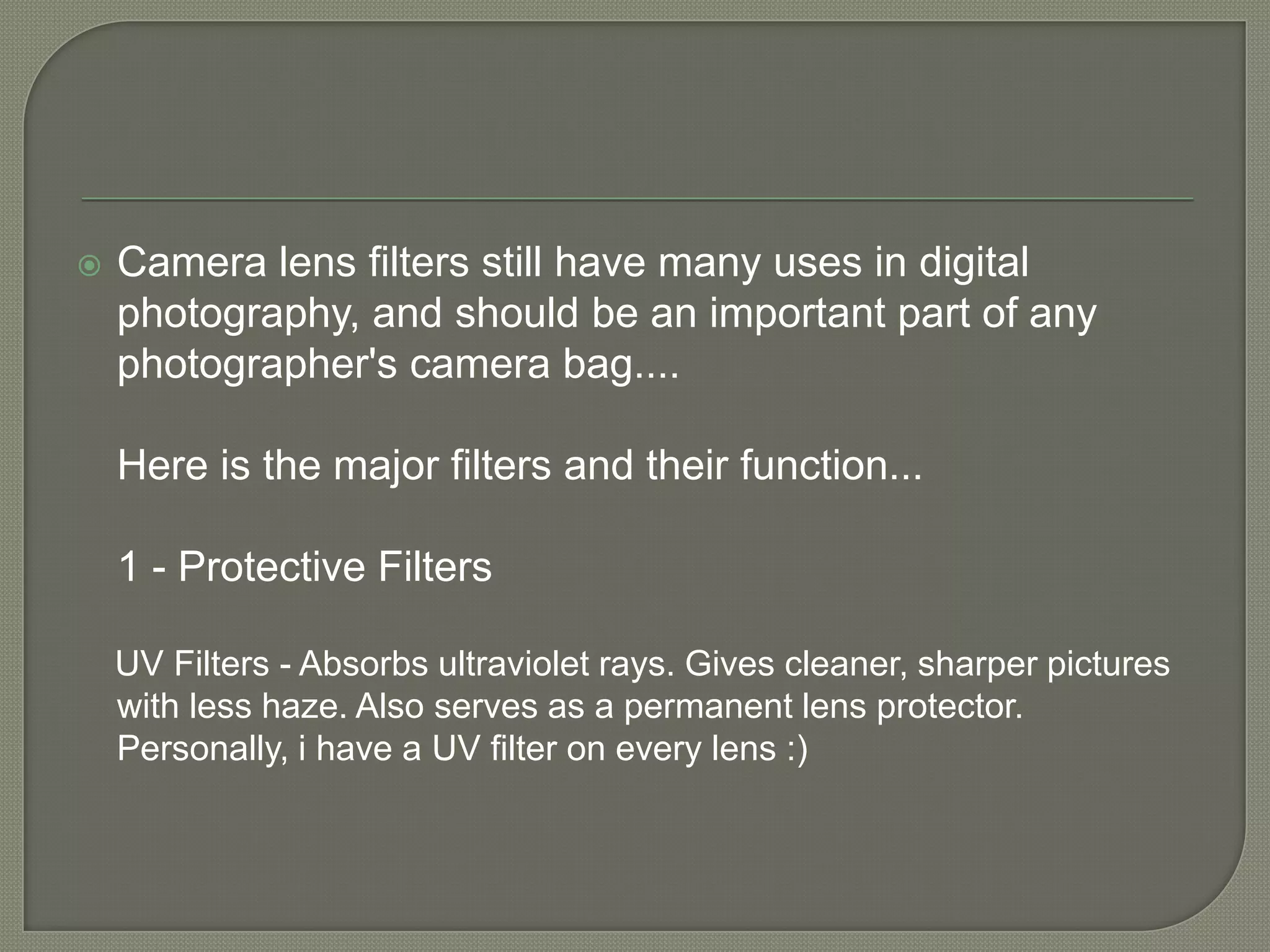 Camera lens filters still have many uses in digital photography, and should be an important part of any photographer's camera bag....Here is the major filters and their function...1 - Protective Filters    UV Filters - Absorbs ultraviolet rays. Gives cleaner, sharper pictures with less haze. Also serves as a permanent lens protector. Personally, i have a UV filter on every lens :)