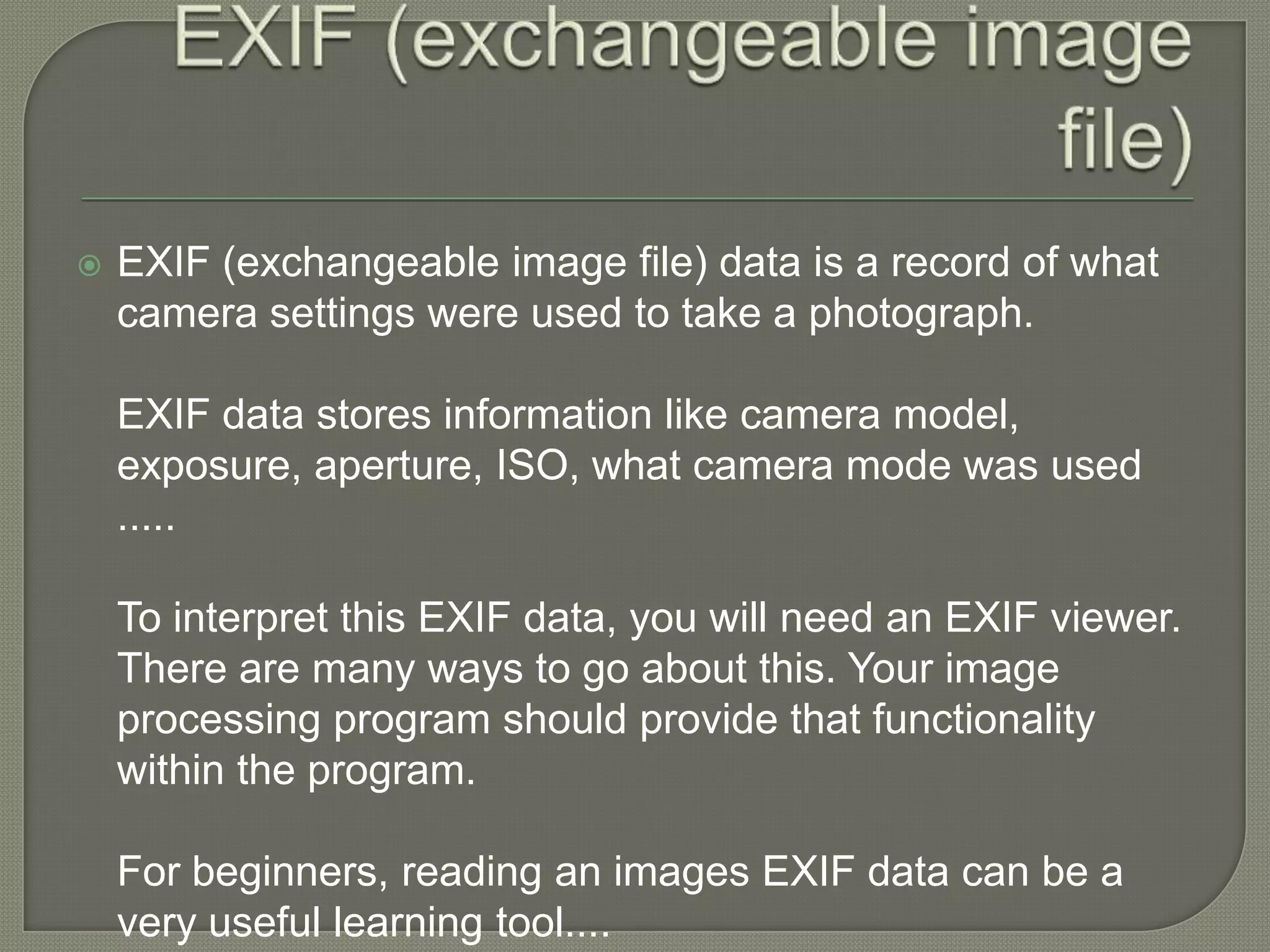 EXIF (exchangeable image file)EXIF (exchangeable image file) data is a record of what camera settings were used to take a photograph.EXIF data stores information like camera model, exposure, aperture, ISO, what camera mode was used .....To interpret this EXIF data, you will need an EXIF viewer. There are many ways to go about this. Your image processing program should provide that functionality within the program.For beginners, reading an images EXIF data can be a very useful learning tool....