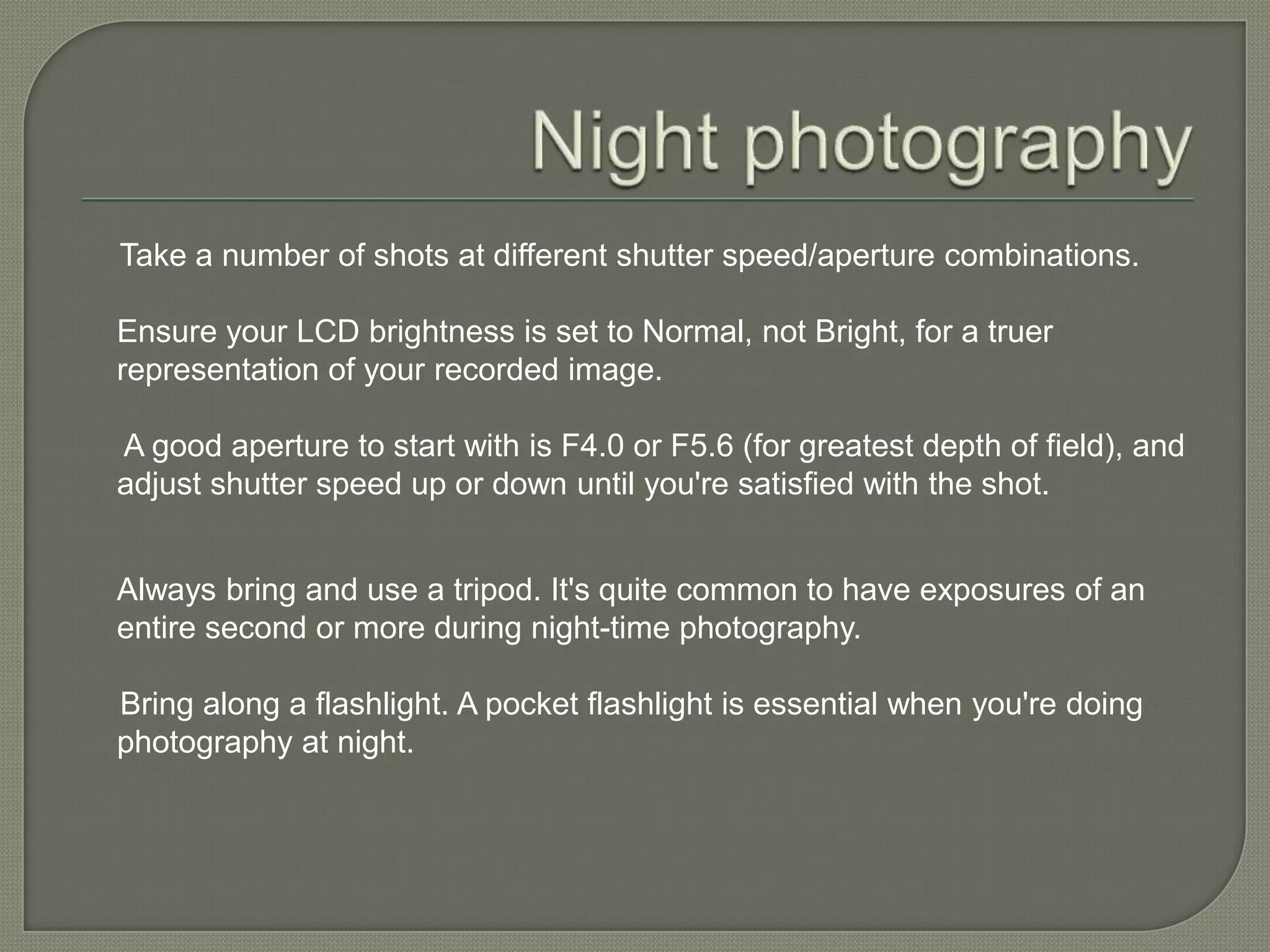 Night photography     Take a number of shots at different shutter speed/aperture combinations.Ensure your LCD brightness is set to Normal, not Bright, for a truer representation of your recorded image. A good aperture to start with is F4.0 or F5.6 (for greatest depth of field), and adjust shutter speed up or down until you're satisfied with the shot.Always bring and use a tripod. It's quite common to have exposures of an entire second or more during night-time photography.     Bring along a flashlight. A pocket flashlight is essential when you're doing photography at night.