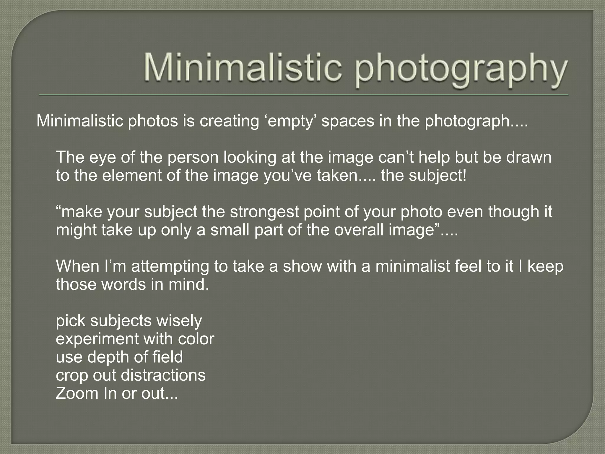 Minimalistic photographyMinimalistic photos is creating ‘empty’ spaces in the photograph....The eye of the person looking at the image can’t help but be drawn to the element of the image you’ve taken.... the subject!“make your subject the strongest point of your photo even though it might take up only a small part of the overall image”....When I’m attempting to take a show with a minimalist feel to it I keep those words in mind.pick subjects wisely experiment with color use depth of fieldcrop out distractionsZoom In or out...