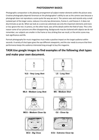 PHOTOGRAPHY BASICS
Photographic composition is the pleasing arrangement of subject matter elements within the picture area.
Creative photography depends foremost on the photographer's ability to see as the camera sees because a
photograph does not reproduce a scene quite the way we see it. The camera sees and records only a small
isolated part of the larger scene, reduces it to only two dimensions, frames it, and freezes it. It does not
discriminate as we do. When we look at a scene we selectively see only the important elements and more
or less ignore the rest. A camera, on the other hand, sees all the details within the field of view. This is the
reason some of our pictures are often disappointing. Backgrounds may be cluttered with objects we do not
remember, our subjects are smaller in the frame or less striking than we recall, or the entire scene may
lack significance and life.

Portrait photography for music magazines must make a positive impact on the target audience within
seconds. A variety of shot types gives the eye different viewpoints, and the star needs to ensure that their
performance keeps the audience interested long enough to buy the magazine.

TASK:Use google images to find examples of the following shot types
and make your own document.
 