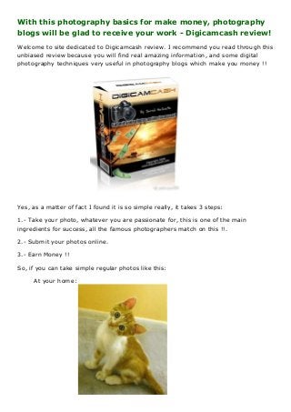 With this photography basics for make money, photography
blogs will be glad to receive your work - Digicamcash review!
Welcome to site dedicated to Digicamcash review. I recommend you read through this
unbiased review because you will find real amazing information, and some digital
photography techniques very useful in photography blogs which make you money !!

Yes, as a matter of fact I found it is so simple really, it takes 3 steps:
1.- Take your photo, whatever you are passionate for, this is one of the main
ingredients for success, all the famous photographers match on this !!.
2.- Submit your photos online.
3.- Earn Money !!
So, if you can take simple regular photos like this:
At your home:

 