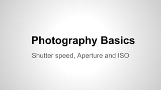 Photography Basics
Shutter speed, Aperture and ISO
 