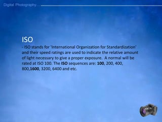 ISO
- ISO stands for 'International Organization for Standardization'
and their speed ratings are used to indicate the relative amount
of light necessary to give a proper exposure. A normal will be
rated at ISO 100. The ISO sequences are: 100, 200, 400,
800,1600, 3200, 6400 and etc.
 
